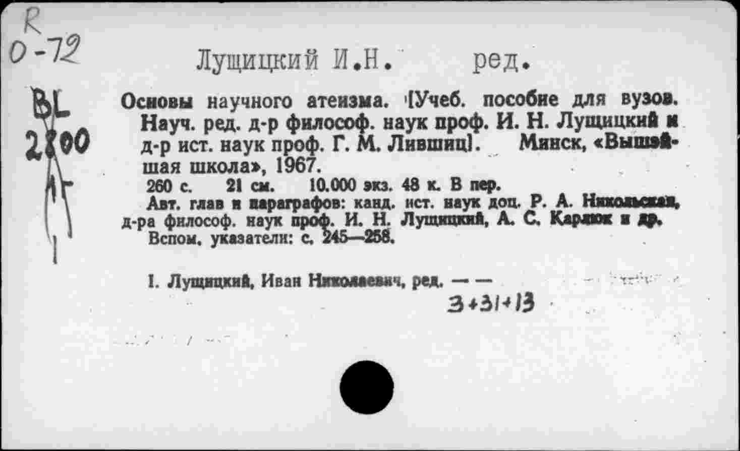 ﻿Лущицкий И.Н. ред.
Основы научного атеизма. '[Учеб, пособие для вузов. Науч. ред. д-р философ, наук проф. И. Н. Лущицкий и д-р ист. наук проф. Г. М. Лившиц]. Минск, «Вышей* шая школа», 1967.
260 с. 21 см. 10.000 экз. 48 к. В пер.
Авт. глав я параграфов: канд. ист. наук доц. Р. А. Никольская, д-ра философ, наук проф. И. Н. Лущицкий, А. С. Карлкж и Др.
Вспом. указатели: с. 245—258.
I. Лущицкий, Иван Никмаевн*., ред.-	-	.<